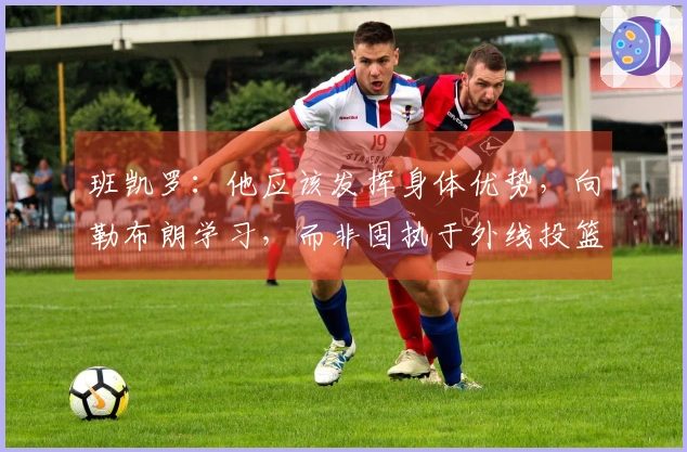 班凯罗：他应该发挥身体优势，向勒布朗学习，而非固执于外线投篮。