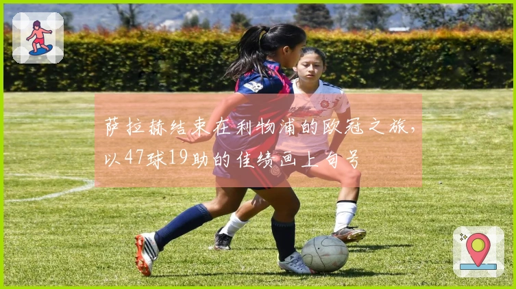 萨拉赫结束在利物浦的欧冠之旅，以47球19助的佳绩画上句号