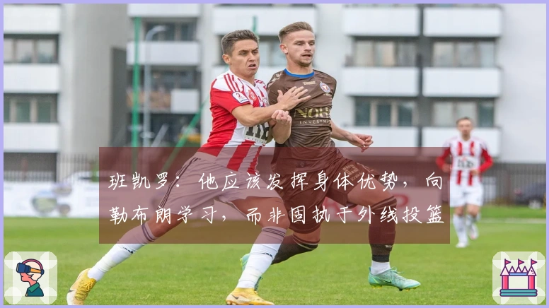班凯罗：他应该发挥身体优势，向勒布朗学习，而非固执于外线投篮。