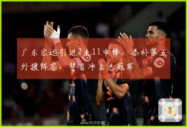 广东宏远引进2米11中锋，添补第五外援阵容，誓言冲击总冠军