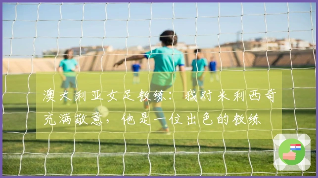 澳大利亚女足教练：我对米利西奇充满敬意，他是一位出色的教练