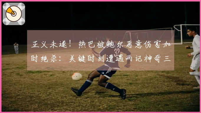 正义未遂！热巴被鲍尔恶意伤害加时绝杀：关键时刻遭遇两记神奇三分扳平