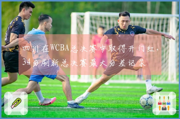 四川在WCBA总决赛中取得开门红，34分刷新总决赛最大分差记录