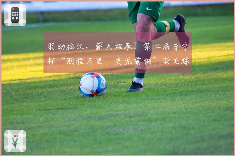 羽动松江，薪火相承！第二届李宁杯“朋程万里・史无前例”羽毛球赛首站成功举办